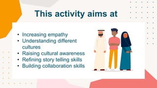 This activity aims at
• Increasing empathy
• Understanding different
cultures
• Raising cultural awareness
• Refining story telling skills
• Building collaboration skills
 