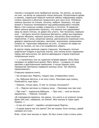 темной и холодной силе пробраться внутрь. Ни метель, ни вьюга,
ни снег, ни ветер не нарушали покоя жильцов. Потрескивали дрова
в камине, старенький медный пузатый чайник пофыркивал рядом,
словно нежился в объятьях привычного для него огня. Отблески
камина прыгали по стенам, потолку, мебели. Казалось, что дом
живой и тихонько посмеивается над разбушевавшейся стихией.
Вдоль стен книжные шкафы упирались в потолок. В неверном
свете камина временами казалось, что именно они удерживают
свод на своих плечах, не давая ему упасть. Там теснились корешки
книг – пестрели золотом огромные фолианты, робко выглядывали
потертые обложки, чернели рукописи, лоснились бока кожаных
переплетов. У окна, напротив камина, располагался огромный стол,
доверху заваленный картами, свитками, журналами, дневниками.
Словно их торопливо побросали на стол, в спешке не найдя им
места на полках, но так и не сподобились убрать.
В кресле перед камином сидела старушка. Укутавшись теплым
шерстяным пледом в крупную клетку, она читала вслух сидевшему
перед ней мальчугану лет десяти-двенадцати старую огромную
потрепанную книгу.
– «…и поселились они на чудесном острове вдвоем. Отец Леса
наградил их добротным домом, Мать Земля – усладила их взор
цветами и драгоценными каменьями. А когда пришел срок,
прекрасная принцесса подарила кузнецу сына. Так сбылось
предсказание».
Старушка закрыла книгу.
– На сегодня все, Мартин, поздно уже, отправляйся спать.
– Ну, бабушка Августа, я не хочу спать. Расскажи еще сказку.
Пожалуйста, еще одну…
– Хорошо, только одну. О чем ты хочешь послушать?
– Я…– Мартин взглянул в сторону окна. – Расскажи мне про снег.
– Про снег? – вздохнула бабушка… – Про снег, – она на минуту
задумалась. – Хорошо. Слушай:
«В стародавние времена, так давно, что никто и не упомнит когда.
Даже сам снег, наверное, не помнит. Жил высоко в горах один
мудрец…»
– А как его звали? – перебил неторопливый Мартин.
– А разве важно как его звали? Это же сказка. Если хочешь, давай
назовем его Снег.
Итак. «Снег жил высоко в горах. Он был очень стар и очень умен.
 