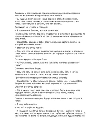 Однажды к дому мудреца пришли люди из соседней деревни и
начали жаловаться на грязь и просить совета.
– О, мудрый Снег, совсем наша деревня стала безрадостной,
воздух наполнен пылью, а после дождя пыль превращается в
грязь. Посоветуйся с Богами, что нам делать.
Выслушал их мудрец и говорит:
– Я поговорю с Богами, а утром дам ответ.
Поклонились жители деревни мудрецу и, счастливые, разошлись по
домам. А мудрец поднялся на самую вершину горы и обратился к
Богу Неба.
– Отец Небо, взываю к тебе, ответь мне, как сделать землю, на
которой мы живем, чище?
И отвечал ему Отец Небо:
– Все, что есть на земле, подвластно законам, и пыль, и дождь, и
грязь имеют свое значение, не нам сей порядок нарушать и что-то
менять.
Воззвал мудрец к Матери Воде:
– Матушка Вода, скажи, как мне избавить жителей деревни от
грязи?
Отвечала ему Мать Вода:
– Все, что есть на земле, есть суть неизменная, если я начну
вымывать всю пыль и грязь, я могу смыть деревню.
Пригорюнился мудрец и обратился к Отцу Ветров;
– Отец Ветер, ты облетаешь всю землю, скажи мне, мудрый Отец
Ветров, как мне избавить жителей деревни от грязи и пыли?
Ответил ему Отец Ветров:
– Все в мире существует так, как и должно быть, и не нам этот
порядок менять, если я начну выдувать всю пыль, я могу
ненароком сдуть деревню.
Совсем опечалился мудрец. Вдруг возле его левого уха раздался
голос:
– Я могу тебе помочь.
– Кто ты? – спросил мудрец.
– Я младший сын Отца Ветра, Северный Ветер, – шепнул голос в
ухо, – я знаю, что на краю земли есть глубокая-глубокая пещера. В
ней никогда не было ни ветра, ни дождя, ни пыли, туда никогда не
 