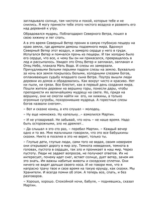 заглядывало солнце, там чистота и покой, которые тебе и не
снились. Я могу принести тебе этого чистого воздуха и развеять его
над деревней к утру.
Обрадовался мудрец. Поблагодарил Северного Ветра, пошел в
свою хижину и лег спать.
А в это время Северный Ветер проник в самую глубокую пещеру на
краю земли, где дремали демоны подземного мира. Вдохнул
Северный Ветер этот воздух, и замерло сердце у него в груди.
Испугался Ветер и помчался прочь из пещеры. И так холодно было
его сердце, что все, к чему бы он ни прикасался, превращалось в
лед и рассыпалось. Увидел это Отец Ветер и заплакал, заплакал и
Отец Небо, плакала Мать Вода. И слезы их замерзали.
Причудливыми белыми перьями падали слезы на землю. Буквально
за ночь вся земля покрылась белыми, холодными слезами богов,
оплакивающих судьбу младшего сына Ветра. Поутру вышли люди
деревни из домов и обрадовались. Как вокруг чисто и красиво. Нет
ни пыли, ни грязи. Все блестит, как в первый день создания мира.
Пошли жители деревни на вершину горы, понесли дары, чтобы
преподнести их величайшему мудрецу на свете. Но, придя на
вершину, они не смогли найти ни его, ни хижины, а только
огромные сугробы, похоронившие мудреца. А горестные слезы
богов назвали снегом».
– Вот и сказке конец, а кто слушал – молодец.
– Ну еще немножко. Ну капельку…– взмолился Мартин.
– И не уговаривай. Не забывай, что ночь – не наше время. Надо
быть осторожными, зло не дремлет…
– Да слышал я это сто раз, – перебил Мартин. – Каждый вечер
одно и то же. Мне мальчишки говорили, что это все бабушкины
сказки. Никто в поселке в это не верит, только ты.
– Глупые дети, глупые люди, сами того не ведая, своим неверием
они открывают дорогу в мир злу. Темнота неведения, темнота в
головах, пустота в сердцах, так зло и проникает в наш мир. Через
пустоту. Люди не задают вопросов, не получают ответов. Их не
интересует, почему идет снег, встает солнце, дует ветер, зачем им
это знать. Им важны набитые животы и соседские сплетни. Они
ничего не видят дальше своего носа. И не говори мне, что я
напрасно трачу твое и свое время на такую ерунду, как сказки. Мы
Хранители. И всегда помни об этом. А теперь все, спать, и без
разговоров.
– Хорошо, хорошо. Спокойной ночи, бабуля, – поднявшись, сказал
Мартин.
 
