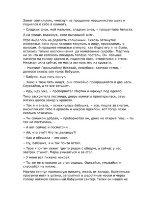 Зажег светильник, чмокнул на прощание морщинистую щеку и
поднялся к себе в комнату.
– Сладких снов, мой мальчик, сладких снов, – прошептала Августа.
А на улице, вздохнув, осел выпавший снег.
Утро выдалось на редкость солнечным. Сквозь затянутое
изморозью окно лучи ласково тянулись к лицу, прикасались к
волосам. Вчерашнее ненастье сгинуло, как будто его и не было,
остались только воспоминания да наметенные сугробы. Мартину
ни за что не хотелось покидать теплую постель. Он повыше
натянул на голову одеяло и, подогнув ноги, отвернулся к стене.
Никакая сила сейчас не могла выгнать его из кровати.
 – Мартин! Просыпайся! Вставай, лежебока, завтрак готов, –
донесся сквозь сон голос бабушки.
– Бабуля, еще пять минут.
– Знаю я твои пять минут, они спокойно превращаются в два часа.
Спускайся, а то все остынет.
– Иду, иду уже, – пробормотал Мартин и юркнул под одеяло.
Тихо заскрипела лестница, дверь комнаты приоткрылась, звук
мягких шагов замер у кровати.
– Так я и знала, – усмехнулась бабушка, – все, пошла за снегом,
высыплю его тебе в кровать и накрою одеялом, вот тогда лежи
сколько захочешь.
– Ты слишком добрая, – пробормотал он, даже не открыв глаз, – ты
так не поступишь….
– А вот сейчас и посмотрим …
– Ай, что это?! Что ты делаешь?!
– Как и обещала – это снег.
– Ну, бабушка, я и так почти встал.
– Твое «почти» лежит где-то рядом с обедом, а сейчас у нас
завтрак стынет. Марш умываться и за стол.
– У меня вся пижама мокрая.
– Ты же не в пижаме за стол сядешь. Одевайся, умывайся и
спускайся на кухню.
Мартин скинул промокшую пижаму, ежась от холода, быстренько
просунул ноги в штаны, запрыгнул в шерстяные носки и через
голову натянул связанный бабушкой свитер. Тапки он нашел не
 