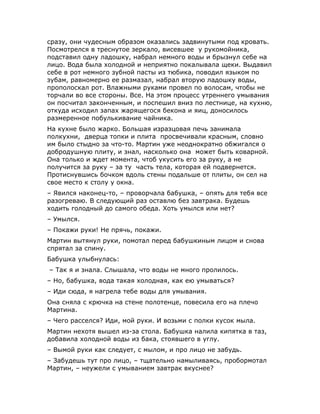 сразу, они чудесным образом оказались задвинутыми под кровать.
Посмотрелся в треснутое зеркало, висевшее у рукомойника,
подставил одну ладошку, набрал немного воды и брызнул себе на
лицо. Вода была холодной и неприятно покалывала щеки. Выдавил
себе в рот немного зубной пасты из тюбика, поводил языком по
зубам, равномерно ее размазал, набрал вторую ладошку воды,
прополоскал рот. Влажными руками провел по волосам, чтобы не
торчали во все стороны. Все. На этом процесс утреннего умывания
он посчитал законченным, и поспешил вниз по лестнице, на кухню,
откуда исходил запах жарящегося бекона и яиц, доносилось
размеренное побулькивание чайника.
На кухне было жарко. Большая изразцовая печь занимала
полкухни, дверца топки и плита просвечивали красным, словно
им было стыдно за что-то. Мартин уже неоднократно обжигался о
добродушную плиту, и знал, насколько она может быть коварной.
Она только и ждет момента, чтоб укусить его за руку, а не
получится за руку – за ту часть тела, которая ей подвернется.
Протиснувшись бочком вдоль стены подальше от плиты, он сел на
свое место к столу у окна.
– Явился наконец-то, – проворчала бабушка, – опять для тебя все
разогреваю. В следующий раз оставлю без завтрака. Будешь
ходить голодный до самого обеда. Хоть умылся или нет?
– Умылся.
– Покажи руки! Не прячь, покажи.
Мартин вытянул руки, помотал перед бабушкиным лицом и снова
спрятал за спину.
Бабушка улыбнулась:
– Так я и знала. Слышала, что воды не много пролилось.
– Но, бабушка, вода такая холодная, как ею умываться?
– Иди сюда, я нагрела тебе воды для умывания.
Она сняла с крючка на стене полотенце, повесила его на плечо
Мартина.
– Чего расселся? Иди, мой руки. И возьми с полки кусок мыла.
Мартин нехотя вышел из-за стола. Бабушка налила кипятка в таз,
добавила холодной воды из бака, стоявшего в углу.
– Вымой руки как следует, с мылом, и про лицо не забудь.
– Забудешь тут про лицо, – тщательно намыливаясь, пробормотал
Мартин, – неужели с умыванием завтрак вкуснее?
 