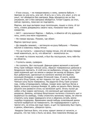 – Я все слышу, – не поворачиваясь к нему, заявила бабуля. –
Завтрак он или есть, или нет. И есть он у того, кто умыт, а кто не
умыт, тот обойдется без завтрака. Ведь обходится же он без
умывания, вот и без завтрака обойдется. Готов? Садись за стол,
сейчас принесу, пока все не подгорело.
Мартин, все еще вытирая лицо полотенцем, пошел к столу. И тут
печь, словно дождавшись своего часа, показала-таки свое
коварство.
– Ай!!! – воскликнул Мартин. – Бабуль, я обжегся об эту дурацкую
печь, опять она меня подловила.
– Не говори ерунды. Покажи, где обжег.
Мартин протянул руку.
– До свадьбы заживет, – взглянула на руку бабушка. – Помажь
маслом и извинись перед печью.
– Что за глупость – извиняться перед печью, это ей впору передо
мной извиняться, за то, что обожгла! – возмутился он.
– Не имей ты плохих мыслей, и был бы послушным, печь тебя бы
не обожгла.
– Глупость какая, суеверия.
– Не глупость. Вот послушай. Давным-давно великий и могучий
Отец Гром победил темные силы, сбросил поверженных демонов в
бездонную пропасть. А чтоб они не выбрались оттуда, он опустил
свой огромный щит на землю и закрыл им выход из бездны. Щит
был добротный, сделанный из каленого железа его братом,
кузнецом Инмаром, в недрах Огненной горы. И никто, кроме
могучего Отца Грома, не мог поднять тот щит, так он был тяжел.
Темные силы были повержены. На радостях Отец Гром устроил
пир, чтобы отпраздновать победу, позвал всех светлых богов и
брата, великого кузнеца Инмара. И, дабы не ранить Мать Землю,
решили они развести огонь на железном щите. Огонь пылал до
небес и был жарок настолько, что железный щит раскалился
докрасна. Демоны, которые безуспешно пытались столкнуть щит и
вырваться на свободу, чтобы отомстить великому герою, не смогли
стерпеть силу жара праведного огня и убрались вглубь земли
подобру-поздорову. Временами какой-нибудь осмелевший демон
пытался выбраться на поверхность. Он подкрадывался к щиту и
трогал его, но огонь все еще горел, а щит по-прежнему был горяч,
и демон, обжигаясь, убирался прочь.
 Увидели Светлые Боги, что огонь хранит землю от нечисти, и
решили, что так тому и быть на века. Они повелели Инмару до
 