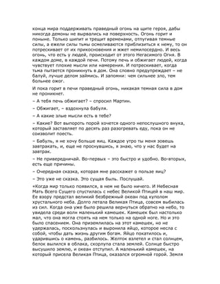конца мира поддерживать праведный огонь на щите героя, дабы
никогда демоны не вырвались на поверхность. Огонь горит и
поныне. Только шипит и трещит временами, отпугивая темные
силы, а ежели силы тьмы осмеливаются приблизиться к нему, то он
потрескивает от их прикосновения и жжет немилосердно. И весь
огонь, что есть у людей, происходит от этого Негасимого Огня. В
каждом доме, в каждой печи. Потому печь и обжигает людей, когда
чувствует плохие мысли или намерения. И потрескивает, когда
тьма пытается проникнуть в дом. Она словно предупреждает – не
балуй, лучше делом займись. И запомни: чем сильнее зло, тем
больнее ожог.
И пока горит в печи праведный огонь, никакая темная сила в дом
не проникнет.
– А тебя печь обжигает? – спросил Мартин.
– Обжигает, – вздохнула бабуля.
– А какие злые мысли есть в тебе?
– Какие? Вот выпороть порой хочется одного непослушного внука,
который заставляет по десять раз разогревать еду, пока он не
соизволит поесть.
– Бабуль, я не хочу больше яиц. Каждое утро ты меня зовешь
завтракать, и, еще не проснувшись, я знаю, что у нас будет на
завтрак.
– Не привередничай. Во-первых – это быстро и удобно. Во-вторых,
есть еще причины.
– Очередная сказка, которая мне расскажет о пользе яиц?
– Это уже не сказка. Это сущая быль. Послушай.
«Когда мир только появился, в нем не было ничего. И Небесная
Мать Всего Сущего спустилась с небес Великой Птицей в наш мир.
Ее взору предстал великий безбрежный океан под куполом
хрустального неба. Долго летала Великая Птица, совсем выбилась
из сил. Когда она уже было решила вернуться обратно на небо, то
увидела среди волн маленький камешек. Камешек был настолько
мал, что она могла стоять на нем только на одной ноге. Но и это
было спасением. Она приземлилась на этот камешек, но не
удержалась, поскользнулась и выронила яйцо, которое несла с
собой, чтобы дать жизнь другим богам. Яйцо покатилось и,
ударившись о камень, разбилось. Желток взлетел и стал солнцем,
белок вылился в облака, скорлупа стала землей. Солнце быстро
высушило землю, и океан отступил. А маленький камешек, на
который присела Великая Птица, оказался огромной горой. Земля
 