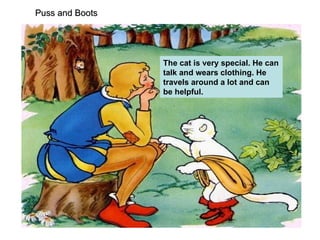 Puss and Boots   The cat is very special. He can talk and wears clothing. He travels around a lot and can be helpful. 
