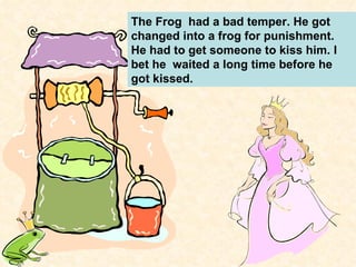 The Frog  had a bad temper. He got changed into a frog for punishment. He had to get someone to kiss him. I bet he  waited a long time before he got kissed. 