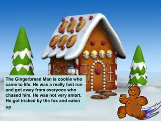 The Gingerbread Man is cookie who came to life. He was a really fast run and got away from everyone who chased him. He was not very smart. He got tricked by the fox and eaten up   