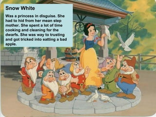 Snow White   Was a princess in disguise. She had to hid from her mean step mother. She spent a lot of time cooking and cleaning for the dwarfs. She was way to trusting and got tricked into eatting a bad apple. 