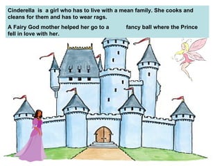 Cinderella  is  a girl who has to live with a mean family. She cooks and cleans for them and has to wear rags.  A Fairy God mother helped her go to a  fancy ball where the Prince fell in love with her. 