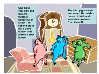 One pig is very silly and lazy. He builds a house out of straw. The second pig is not a good builder and makes a stick house The third pig is clever and smart. He builds a house of brick and saves his brothers from the eolf. 