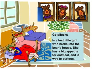 Goldilocks Is a lost little girl who broke into the bear’s house. She has a big appetite for oatmeal, and is way to curious.  