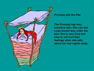 Princess and the Pea The Princess has very sensitive skin. She can feel a pea buried way under the bed. She is very kind and tries to not hurt their feelings when she tells about her bad nights sleep. 