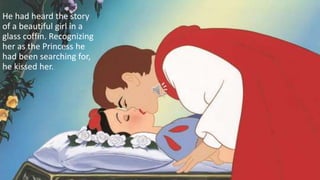 He had heard the story
of a beautiful girl in a
glass coffin. Recognizing
her as the Princess he
had been searching for,
he kissed her.
 