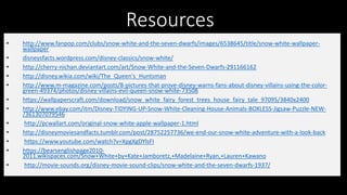 Resources
• http://www.fanpop.com/clubs/snow-white-and-the-seven-dwarfs/images/6538645/title/snow-white-wallpaper-
wallpaper
• disneysfacts.wordpress.com/disney-classics/snow-white/
• http://cherry-nichan.deviantart.com/art/Snow-White-and-the-Seven-Dwarfs-291166162
• http://disney.wikia.com/wiki/The_Queen's_Huntsman
• http://www.m-magazine.com/posts/8-pictures-that-prove-disney-warns-fans-about-disney-villains-using-the-color-
green-49374/photos/disney-villains-evil-queen-snow-white-73508
• https://wallpaperscraft.com/download/snow_white_fairy_forest_trees_house_fairy_tale_97095/3840x2400
• http://www.ebay.com/itm/Disney-TIDYING-UP-Snow-White-Cleaning-House-Animals-BOXLESS-Jigsaw-Puzzle-NEW-
/361307079546
• http://pcwallart.com/original-snow-white-apple-wallpaper-1.html
• http://disneymoviesandfacts.tumblr.com/post/28752257736/we-end-our-snow-white-adventure-with-a-look-back
• https://www.youtube.com/watch?v=XpgXgDYlsFI
• https://bearsenglishpage2010-
2011.wikispaces.com/Snow+White+by+Kate+Jamboretz,+Madelaine+Ryan,+Lauren+Kawano
• http://movie-sounds.org/disney-movie-sound-clips/snow-white-and-the-seven-dwarfs-1937/
 