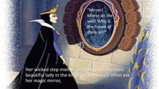 “Mirror!
Mirror on the
wall! Who is
the fairest of
them all?”
Her wicked step mother wanted to be the most
beautiful lady in the kingdom and would often ask
her magic mirror,
 