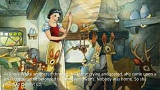 As Snow White wandered through the forest crying and scared, she came upon a
small cottage that belonged to the seven dwarfs. Nobody was home. So she
began to clean it up.
 