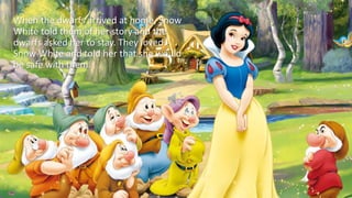 When the dwarfs arrived at home, Snow
White told them of her story and the
dwarfs asked her to stay. They loved
Snow White and told her that she would
be safe with them.
 