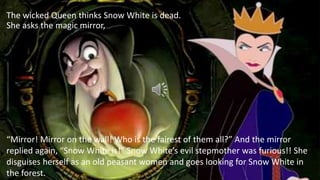 “Mirror! Mirror on the wall! Who is the fairest of them all?” And the mirror
replied again, “Snow White is!” Snow White’s evil stepmother was furious!! She
disguises herself as an old peasant women and goes looking for Snow White in
the forest.
The wicked Queen thinks Snow White is dead.
She asks the magic mirror,
 