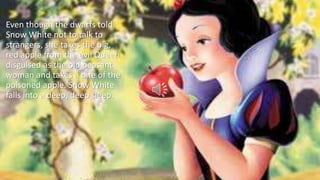 Even though the dwarfs told
Snow White not to talk to
strangers, she takes the big,
red apple from the evil Queen
disguised as the old peasant
woman and takes a bite of the
poisoned apple. Snow White
falls into a deep, deep sleep.
 
