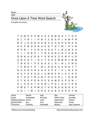 Name:
Date:

Once Upon A Time Word Search
Complete the activity.




        T S W P P P M A X A R M Q S                                  I   T O C
        D L Y R              I     I   P B T C B S P            I    H M P R
        W E J O G N O E B H U X K H U R A G
        A E P B S O R A E G T N T W I                                    P V R
        R P R            I   Y C R U A S H T               L N U N A A
        F    I    I      N R C         I    T N X O N C N V A Q N
        S N N H E H D Y S R N E Z E R P U D
        U G C O T                  I   G Y T K S E M M R V M M
        T B E O              I   O E O A S L O              I   N L      F W O
        T E M D F P                    I   M L N Q E C A N D Y T
        N A O G A S X U K X P Z                             I   Z    L Q Z H
        H U V S E Q G L U M B E R J                                  A C K E
        K T O S T R A W F D U C K L                                  I   N G R
        C Y K O P E N S E S A M E U P O N                                      I
        X L C O A T S S W J                            P D L G E V E R
        P M S T E P M O T H E R U Q Q G X Y
        U Q       I      I W I         S H E S A B U H S K Y M

straw                 dwarfs               pigs         Sky              tortoise
coats                 lumberjack           princess     Robin Hood       porridge
Sleeping Beauty       prince               upon         stepmother       wishes
grandmother           pea                  ever         Rapunzel         candy
Pinocchio             duckling             beanstalk    Beauty           open sesame

©About.com Homeschooling                                  http://homeschooling.about.com
 