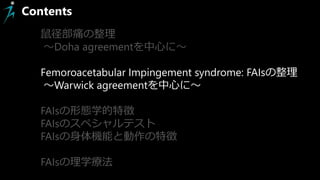 Contents
鼠径部痛の整理
～Doha agreementを中心に～
Femoroacetabular Impingement syndrome: FAIsの整理
～Warwick agreementを中心に～
FAIsの形態学的特徴
FAIsのスペシャルテスト
FAIsの身体機能と動作の特徴
FAIsの理学療法
 