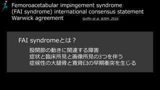 Femoroacetabular impingement syndrome
(FAI syndrome) international consensus statement
Warwick agreement Griffin et al. BJSM. 2016
股関節の動きに関連する障害
症状と臨床所見と画像所見の3つを伴う
症候性の大腿骨と寛骨臼の早期衝突を生じる
FAI syndromeとは？
 