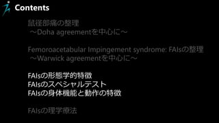 Contents
鼠径部痛の整理
～Doha agreementを中心に～
Femoroacetabular Impingement syndrome: FAIsの整理
～Warwick agreementを中心に～
FAIsの形態学的特徴
FAIsのスペシャルテスト
FAIsの身体機能と動作の特徴
FAIsの理学療法
 