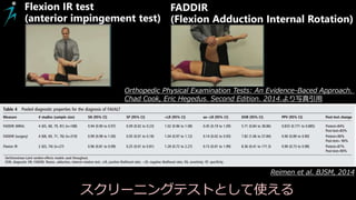 Reimen et al. BJSM, 2014
Flexion IR test
(anterior impingement test)
FADDIR
(Flexion Adduction Internal Rotation)
Orthopedic Physical Examination Tests: An Evidence-Baced Approach.
Chad Cook, Eric Hegedus. Second Edition. 2014.より写真引用
スクリーニングテストとして使える
 