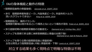 ▸股関節屈曲時の骨盤後傾↓ Azevedo et al. JOSPT, 2016
▸歩行 股関節伸展角度ピーク↓, 内旋角度ピーク↓, 外旋外的トルク↓
深いスクワットできない King et al. BJSM, 2018
FAIの身体機能と動作の特徴
▸歩行遊脚初期の股関節深層筋の活動変化+ Diamond et al. J Orthop Res, 2017
▸ステップを患側で昇る際に体幹患側側屈と骨盤の対側下制↑
Diamond et al. Gait & Posture, 2018
Lewis et al. JOSPT, 2018
▸ステップを降りる際の股関節屈曲と骨盤前傾↑
女性は男性より股関節屈曲↑,内転↑,骨盤前傾・下制↑
▸股関節筋力↓ 動的バランス↓
股関節可動域は差があるという報告とないという報告が混在 Freke et al. BJSM, 2016
対立する結果も多く現時点で明確な特徴は不明
 