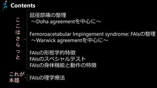 Contents
鼠径部痛の整理
～Doha agreementを中心に～
Femoroacetabular Impingement syndrome: FAIsの整理
～Warwick agreementを中心に～
FAIsの形態学的特徴
FAIsのスペシャルテスト
FAIsの身体機能と動作の特徴
FAIsの理学療法
こ
こ
は
さ
ら
っ
と
これが
本題
 