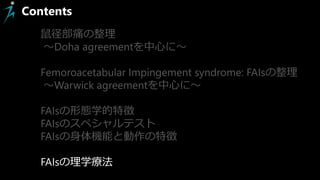 Contents
鼠径部痛の整理
～Doha agreementを中心に～
Femoroacetabular Impingement syndrome: FAIsの整理
～Warwick agreementを中心に～
FAIsの形態学的特徴
FAIsのスペシャルテスト
FAIsの身体機能と動作の特徴
FAIsの理学療法
 