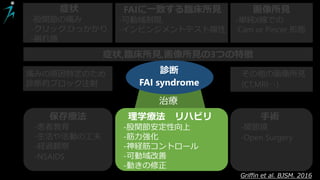 症状
-股関節の痛み
-クリック,ひっかかり
-崩れ感
FAIに一致する臨床所見
-可動域制限,
-インピンジメントテスト陽性
画像所見
-単純X線での
Cam or Pincer 形態
症状,臨床所見,画像所見の3つの特徴
痛みの原因特定のため
診断的ブロック注射
その他の画像所見
(CT,MRI‥)
診断
FAI syndrome
保存療法
-患者教育
-生活や活動の工夫
-経過観察
-NSAIDS
理学療法 リハビリ
-股関節安定性向上
-筋力強化
-神経筋コントロール
-可動域改善
-動きの修正
手術
-関節鏡
-Open Surgery
Griffin et al. BJSM. 2016
治療
 