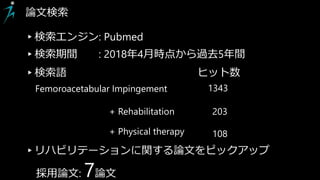 Femoroacetabular Impingement 1343
+ Rehabilitation 203
+ Physical therapy 108
論文検索
▸検索エンジン: Pubmed
▸検索語 ヒット数
▸リハビリテーションに関する論文をピックアップ
採用論文: 7論文
▸検索期間 : 2018年4月時点から過去5年間
 