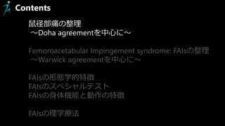 Contents
鼠径部痛の整理
～Doha agreementを中心に～
Femoroacetabular Impingement syndrome: FAIsの整理
～Warwick agreementを中心に～
FAIsの形態学的特徴
FAIsのスペシャルテスト
FAIsの身体機能と動作の特徴
FAIsの理学療法
 