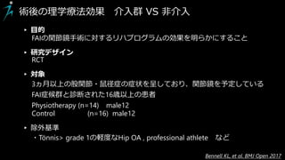 術後の理学療法効果 介入群 VS 非介入
▸ 目的
FAIの関節鏡手術に対するリハプログラムの効果を明らかにすること
▸ 研究デザイン
RCT
▸ 対象
3ヵ月以上の股関節・鼠径症の症状を呈しており、関節鏡を予定している
FAI症候群と診断された16歳以上の患者
Physiotherapy (n=14) male12
Control (n=16) male12
▸ 除外基準
・Tönnis> grade 1の軽度なHip OA , professional athlete など
Bennell KL, et al. BMJ Open 2017
 