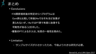 ▸Conclusions
・FAI関節境術後の特定のリハプログラムは
Cont群と比較して術後24wではそれほど改善が
見られないが、14wではPT群で有意に改善する
可能性があることを示した。
・複数のPTによる介入は、知見の一般性を高めた。
▸Limitation
・ サンプルサイズが小さかったため、今後より大きな研究が必要。
まとめ
Bennell KL, et al. BMJ Open 2017
 