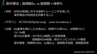 保存療法：股関節Ex. vs 股関節＋体幹Tr.
▸目的 女性FAI患者に対する体幹トレーニングを用いた
保存療法の有効性を評価すること
▸デザイン RCTのためのpilot study Level of evidence:Ⅰ
▸対象 FAI基準を満たした女性20人（体幹介入群10人、対照群10人）
15～54歳
取り込み基準：3か月以上継続した鼡径部痛
股関節ROM制限、前方インピンジメント陽性
除外基準：両側性のFAI、55歳以上、股関節手術歴、股関節疾患
Aoyama et al. CJSM, 2017
 