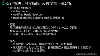 保存療法：股関節Ex. vs 股関節＋体幹Tr.
▸outcome measure
・Vail hip score
・modified Harris hip score
・international hip outcome tool 12 (iHOT12)
▸方法
理学療法が処方された順に奇数は体幹トレーニング群に、
偶数はコントロール群に交互に振り分け
介入前、介入4週後、介入8週後に評価
▸介入
・患者教育、ADL指導、殿筋のコントロールを指導
・介入期間中はしゃがむ動作、長時間座位・鼡径部痛を引き起こす
ADL動作は避けるよう指示
Aoyama et al. CJSM, 2017
 
