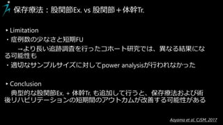 ▸Limitation
・症例数の少なさと短期FU
→より長い追跡調査を行ったコホート研究では、異なる結果にな
る可能性も
・適切なサンプルサイズに対してpower analysisが行われなかった
▸Conclusion
典型的な股関節Ex. + 体幹Tr. も追加して行うと、保存療法および術
後リハビリテーションの短期間のアウトカムが改善する可能性がある
保存療法：股関節Ex. vs 股関節＋体幹Tr.
Aoyama et al. CJSM, 2017
 