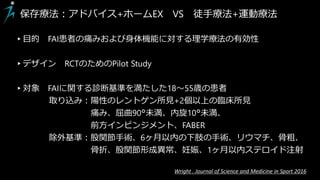 保存療法：アドバイス+ホームEX VS 徒手療法+運動療法
▸目的 FAI患者の痛みおよび身体機能に対する理学療法の有効性
▸デザイン RCTのためのPilot Study
▸対象 FAIに関する診断基準を満たした18～55歳の患者
取り込み：陽性のレントゲン所見+2個以上の臨床所見
痛み、屈曲90°未満、内旋10°未満、
前方インピンジメント、FABER
除外基準：股関節手術、6ヶ月以内の下肢の手術、リウマチ、骨粗、
骨折、股関節形成異常、妊娠、1ヶ月以内ステロイド注射
Wright . Journal of Science and Medicine in Sport 2016
 