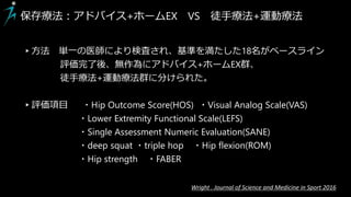 ▸方法 単一の医師により検査され、基準を満たした18名がベースライン
評価完了後、無作為にアドバイス+ホームEX群、
徒手療法+運動療法群に分けられた。
▸評価項目 ・Hip Outcome Score(HOS) ・Visual Analog Scale(VAS)
・Lower Extremity Functional Scale(LEFS)
・Single Assessment Numeric Evaluation(SANE)
・deep squat ・triple hop ・Hip flexion(ROM)
・Hip strength ・FABER
保存療法：アドバイス+ホームEX VS 徒手療法+運動療法
Wright . Journal of Science and Medicine in Sport 2016
 