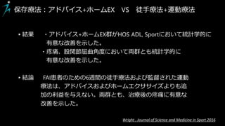 ▸結果 ・アドバイス+ホームEX群がHOS ADL, Sportにおいて統計学的に
有意な改善を示した。
・疼痛、股関節屈曲角度において両群とも統計学的に
有意な改善を示した。
▸結論 FAI患者のための6週間の徒手療法および監督された運動
療法は、アドバイスおよびホームエクササイズよりも追
加の利益を与えない。両群とも、治療後の疼痛に有意な
改善を示した。
保存療法：アドバイス+ホームEX VS 徒手療法+運動療法
Wright . Journal of Science and Medicine in Sport 2016
 