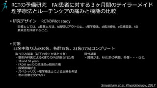 Smeatham et al. Physiotherapy, 2017
RCTの予備研究 FAI患者に対する３ヶ月間のテイラーメイド
理学療法とルーチンケアの痛みと機能の比較
▸対象
52名中取り込み30名、各群15名。23名(77%)コンプリート
取り込み基準（以下の全てを満たす者）
・整形外科医によるX線でのFAI診断された者
・18 and 50 years
・FADIR testでの鼠径部or股前方痛
・股関節痛が主
・スペシャリスト理学療法士による治療を希望
・他の治療を受けない
▸研究デザイン RCTのPilot study
目標としては、a募集と方法、b適切なアウトカム、c理学療法、d統計解析、e交絡変数、f必
要資金を評価すること。
除外基準
・腰痛が主、FAI以外の病態、外傷・・・など。
 