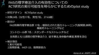 Diagnostic accuracy
of clinical tests for the diagnosis of hip femoroacetabular
impingement/labral tear:
Kemp et al. JOSPT, 2018
FAISの理学療法介入の有効性についての
RCT研究の実行可能性を明らかにするためのpilot study
▸対象24名（女性17名、男性7名、37±8歳）
※両群とも12週間の理学療法介入 徒手療法,身体動作練習,教育を含む
FAIS特異的理学療法群 17名：個別化された筋力トレーニング(股関節,体幹),
機能的トレーニングなど
▸検討項目
1.実行可能性
2.股関節痛、iHOT-33、股関節筋力
コントロール群 7名：スタンダードなストレッチなど
▸研究デザイン RCTのpilot study
▸群分け
 