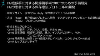 Wall et al. BJSM, 2016
FAI症候群に対する関節鏡手術のRCTのための予備研究
FAIの患者に対する保存療法プロトコルの開発
▸作成されたプロトコル
Core1 患者教育・アドバイス：姿勢，歩き方 etc…
Core2 患者評価：経過等の問診，筋力，インスタビリティ，ROM，
インピンジメントsign
Core3 疼痛除去の補助：2～4週間ステロイド注射，エクササイズへの参加
Core4 ヒップエクササイズ
▸研究デザイン RCTのPilot study 保存療法プロトコルの開発
▸方法 Phase1 保存療法のプロトコル開発 システマティックレビューと合意形成
Phase2 プロトコルの検証
 