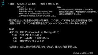Wall et al. BJSM, 2016
▸結果
42名中21名に Personalized Hip Therapy (PHT)
13名 PHT プロトコル終了
2名 ケースレポートの提出なし
5名 治療セッションの不足
6週間で13名に筋の疼痛が認められたが，重大な有害事象なし
▸対象 42名(33.4 ±6.4歳) 男性：女性 6: 15
取り込み：
・16歳以上(上限なし)
・股関節痛(clicking, catching or giving way)
・X線でcam ＆ pincer typeが認められる
・Dr.が関節鏡手術をした方がいいと判断した人
除外：
・Hip OA(grade1以上,関節裂隙が2mm未満)
・股関節周囲の骨折，大腿骨頭壊死の既往がない
・以前に股関節を手術した人
▸理学療法士は対象者の状態や治療法，エクササイズ等を含む症例報告を記載．
追跡は1年．すべての有害事象をアンケートやケースレポートから照合
 