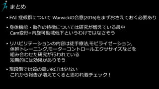 まとめ
▸FAI 症候群について Warwickの合意(2016)をまずおさえておく必要あり
▸身体機能・動作の特徴については研究が増えている最中
Cam変形=内旋可動域低下というわけではなさそう
▸リハビリテーションの内容は徒手療法,モビライゼーション,
体幹トレーニング,モーターコントロールエクササイズなどを
組み合わせた研究が行われている
短期的には効果がありそう
▸現段階では質の高いRCTは少ない
これから報告が増えてくると思われ要チェック！
 