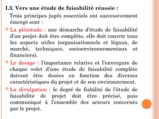 I.3. Vers une étude de faisabilité réussie :
Trois principes jugés essentiels ont successivement
émergé sont :
 La plénitude : une démarche d’étude de faisabilité
d’un projet doit être complète, elle doit couvrir tous
les aspects utiles (organisationnels et légaux, de
marché, techniques, socioenvironnementaux et
financiers).
 Le dosage : l’importance relative et l’envergure de
chaque volet d’une étude de faisabilité complète
doivent être dosées en fonction des diverses
caractéristiques du projet et de son environnement.
 La divulgation : le degré de fiabilité de l’étude de
faisabilité de projet doit être précisé, puis
communiqué à l’ensemble des acteurs concernés
par le projet.
 
