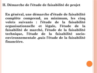II. Démarche de l’étude de faisabilité de projet
En général, une démarche d’étude de faisabilité
complète comprend, au minimum, les cinq
volets suivants : l’étude de la faisabilité
organisationnelle et légale, l’étude de la
faisabilité de marché, l’étude de la faisabilité
technique, l’étude de la faisabilité socio-
environnementale ,puis l’étude de la faisabilité
financière.
 