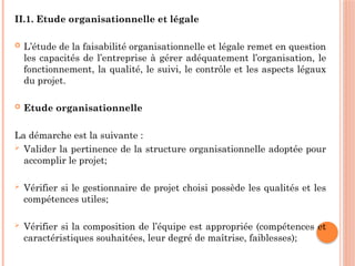 II.1. Etude organisationnelle et légale
 L’étude de la faisabilité organisationnelle et légale remet en question
les capacités de l’entreprise à gérer adéquatement l’organisation, le
fonctionnement, la qualité, le suivi, le contrôle et les aspects légaux
du projet.
 Etude organisationnelle
La démarche est la suivante :
 Valider la pertinence de la structure organisationnelle adoptée pour
accomplir le projet;
 Vérifier si le gestionnaire de projet choisi possède les qualités et les
compétences utiles;
 Vérifier si la composition de l’équipe est appropriée (compétences et
caractéristiques souhaitées, leur degré de maîtrise, faiblesses);
 